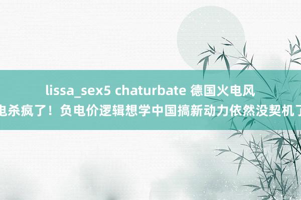 lissa_sex5 chaturbate 德国火电风电杀疯了！负电价逻辑想学中国搞新动力依然没契机了