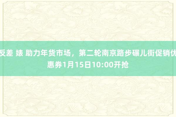 反差 婊 助力年货市场，第二轮南京路步碾儿街促销优惠券1月15日10:00开抢