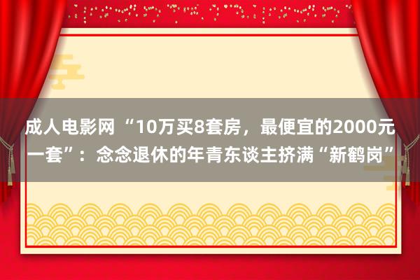 成人电影网 “10万买8套房，最便宜的2000元一套”：念念退休的年青东谈主挤满“新鹤岗”