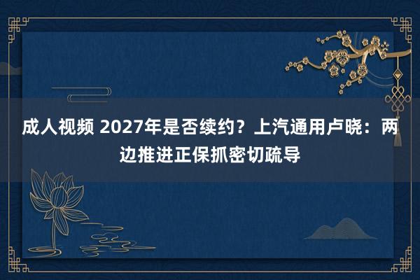 成人视频 2027年是否续约？上汽通用卢晓：两边推进正保抓密切疏导