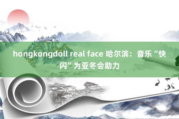 hongkongdoll real face 哈尔滨：音乐“快闪”为亚冬会助力