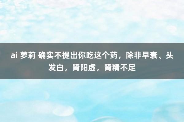 ai 萝莉 确实不提出你吃这个药，除非早衰、头发白，肾阳虚，肾精不足