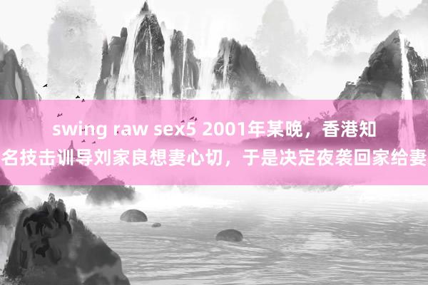 swing raw sex5 2001年某晚，香港知名技击训导刘家良想妻心切，于是决定夜袭回家给妻