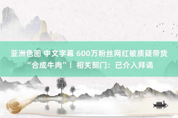 亚洲色图 中文字幕 600万粉丝网红被质疑带货“合成牛肉”！相关部门：已介入拜谒