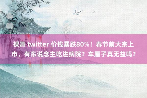 裸舞 twitter 价钱暴跌80%！春节前大宗上市，有东说念主吃进病院？车厘子真无益吗？