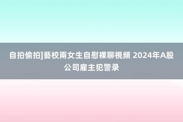 自拍偷拍]藝校兩女生自慰裸聊視頻 2024年A股公司雇主犯警录