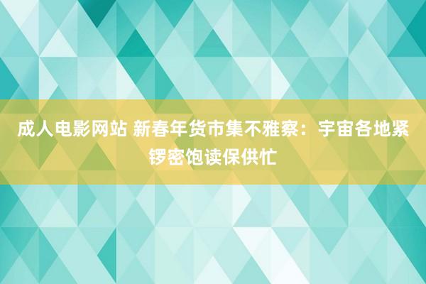 成人电影网站 新春年货市集不雅察：宇宙各地紧锣密饱读保供忙