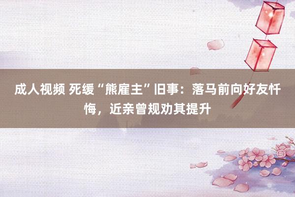 成人视频 死缓“熊雇主”旧事：落马前向好友忏悔，近亲曾规劝其提升