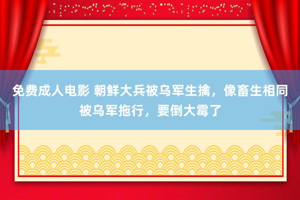 免费成人电影 朝鲜大兵被乌军生擒，像畜生相同被乌军拖行，要倒大霉了