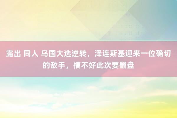 露出 同人 乌国大选逆转，泽连斯基迎来一位确切的敌手，搞不好此次要翻盘