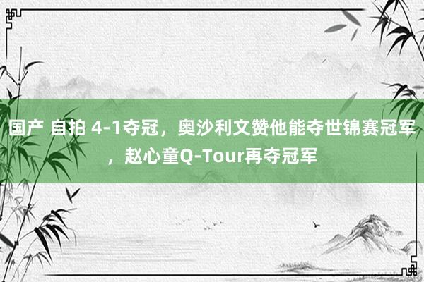 国产 自拍 4-1夺冠，奥沙利文赞他能夺世锦赛冠军，赵心童Q-Tour再夺冠军