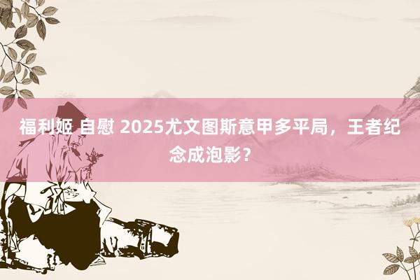 福利姬 自慰 2025尤文图斯意甲多平局，王者纪念成泡影？