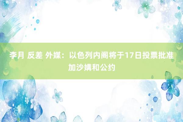 李月 反差 外媒：以色列内阁将于17日投票批准加沙媾和公约