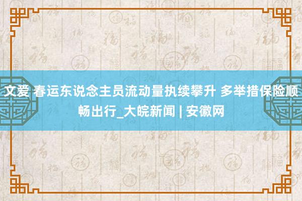 文爱 春运东说念主员流动量执续攀升 多举措保险顺畅出行_大皖新闻 | 安徽网