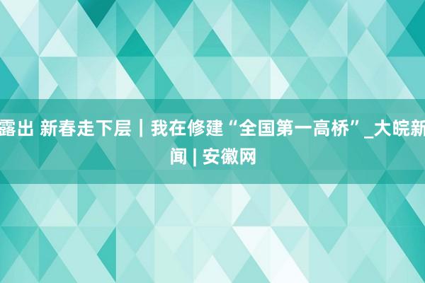 露出 新春走下层｜我在修建“全国第一高桥”_大皖新闻 | 安徽网