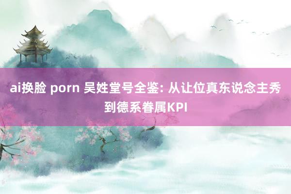 ai换脸 porn 吴姓堂号全鉴: 从让位真东说念主秀到德系眷属KPI