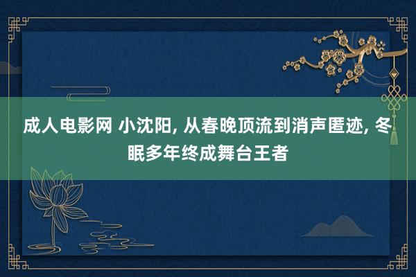 成人电影网 小沈阳， 从春晚顶流到消声匿迹， 冬眠多年终成舞台王者