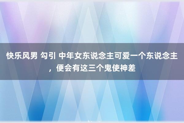 快乐风男 勾引 中年女东说念主可爱一个东说念主，便会有这三个鬼使神差